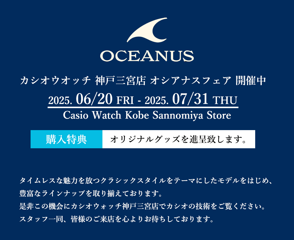 Casio Watch Kobe Sannomiya Store Oceanus Fair 2025:タイムレスな魅力を放つクラシックスタイルをテーマにしたモデルをはじめ、豊富なラインナップを取り揃えております。是非この機会にカシオウォッチ神戸三宮店でカシオの技術をご覧ください。スタッフ一同、皆様のご来店を心よりお待ちしております。〈カシオ〉オシアナス フェア ◆ 開催期間:6/20(金)~7/31(木)◆ 開催場所:カシオウオッチ 神戸三宮店 ◆ 期間中 カシオ オシアナス をご購入の方に、オリジナルグッズを進呈致します。 Casio Watch Kobe Sannomiya Store Oceanus Fair 2025:タイムレスな魅力を放つクラシックスタイルをテーマにしたモデルをはじめ、豊富なラインナップを取り揃えております。是非この機会にカシオウォッチ神戸三宮店でカシオの技術をご覧ください。スタッフ一同、皆様のご来店を心よりお待ちしております。〈カシオ〉オシアナス フェア ◆ 開催期間:6/20(金)~7/31(木)◆ 開催場所:カシオウオッチ 神戸三宮店 ◆ 期間中 カシオ オシアナス をご購入の方に、オリジナルグッズを進呈致します。