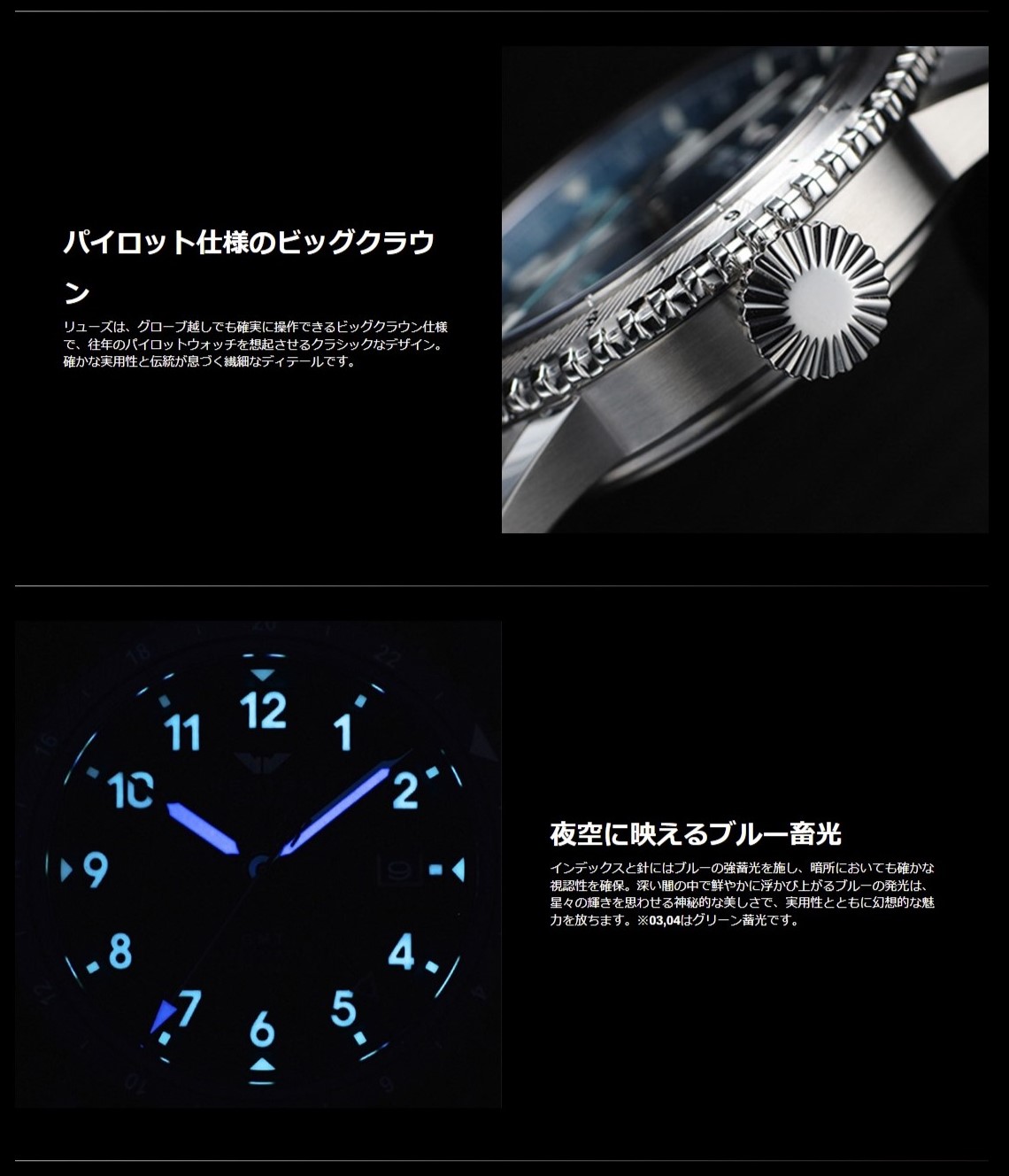 1.パイロット仕様のビッグクラウン:リューズは、グローブ越しでも確実に操作できるビッグクラウン仕様で、往年のパイロットウォッチを想起させるクラシックなデザイン。確かな実用性と伝統が息づく繊細なディテールです。 2.夜空に映えるブルー畜光:インデックスと針にはブルーの強蓄光を施し、暗所においても確かな視認性を確保。深い闇の中で鮮やかに浮かび上がるブルーの発光は、星々の輝きを思わせる神秘的な美しさで、実用性とともに幻想的な魅力を放ちます。※03,04はグリーン蓄光です。